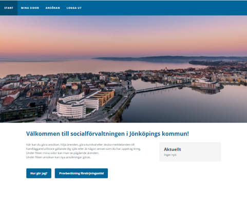 En blå balk i överkant med valen Start, Mina sidor, Ansökan, Logga ut. Start är markerad. En bild över centrala jönköping där Vättern, Munsjön, Högskolan, Spira och Munksjöbron syns. Under bilden står en rubrik: Välkommen till Socialförvaltningen i Jönköpings kommun! Under rubriken står: Här kan du göra ansökan, följa ärenden, göra kundval eller skicka meddelanden till handläggare/utförare gällande dig själv eller åt någon annan som du har uppdrag kring. Under fliken mina sidor kan du se pågående ärenden. Under fliken ansökan kan nya ansökningar göras. Bredvid denna text finns en grå ruta med rubriken Aktuellt i svart. I denna ruta kommer information rörande dina
ärenden att presenteras om du har några. I nederkant syns två blå rutor. I den första står Hur gör jag? I den andra står Provberäkning försörjningsstöd. 